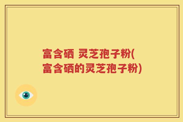 富含硒 灵芝孢子粉(富含硒的灵芝孢子粉)