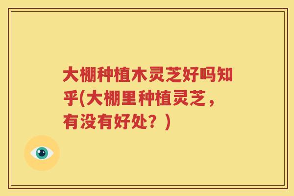 大棚种植木灵芝好吗知乎(大棚里种植灵芝，有没有好处？)
