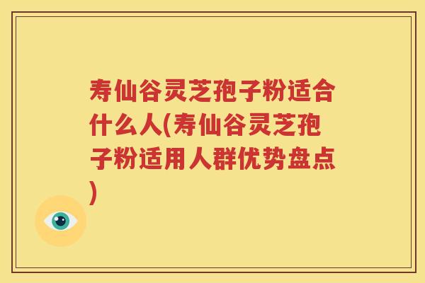 寿仙谷灵芝孢子粉适合什么人(寿仙谷灵芝孢子粉适用人群优势盘点)