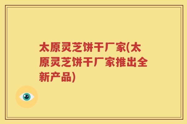 太原灵芝饼干厂家(太原灵芝饼干厂家推出全新产品)