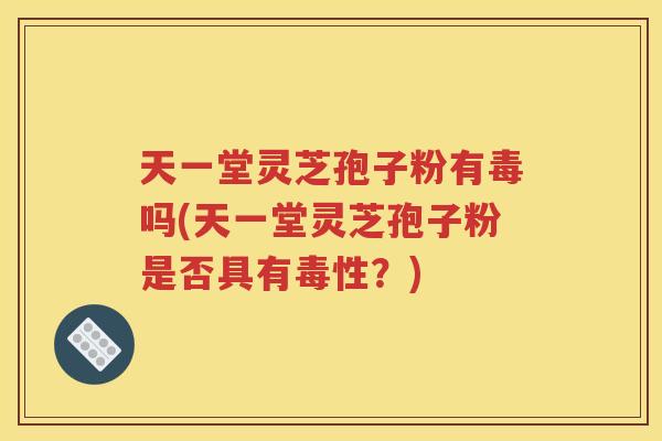 天一堂灵芝孢子粉有毒吗(天一堂灵芝孢子粉是否具有毒性？)