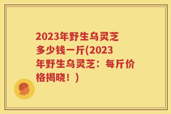 2023年野生乌灵芝多少钱一斤(2023年野生乌灵芝：每斤价格揭晓！)