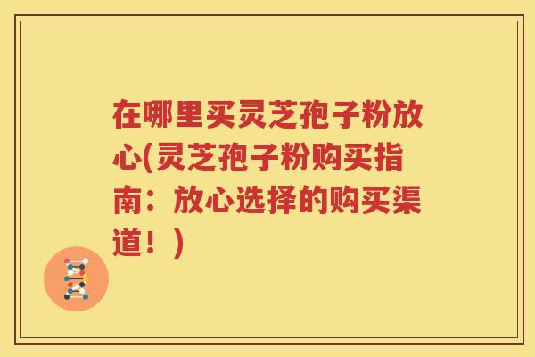 在哪里买灵芝孢子粉放心(灵芝孢子粉购买指南：放心选择的购买渠道！)