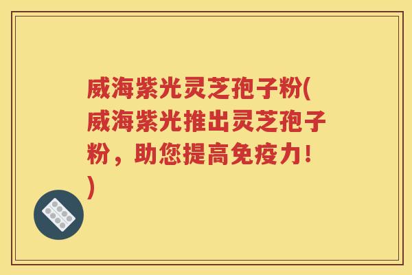威海紫光灵芝孢子粉(威海紫光推出灵芝孢子粉，助您提高免疫力！)