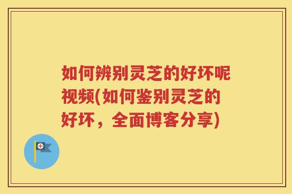 如何辨别灵芝的好坏呢视频(如何鉴别灵芝的好坏，全面博客分享)