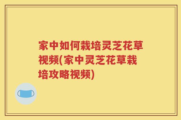 家中如何栽培灵芝花草视频(家中灵芝花草栽培攻略视频)