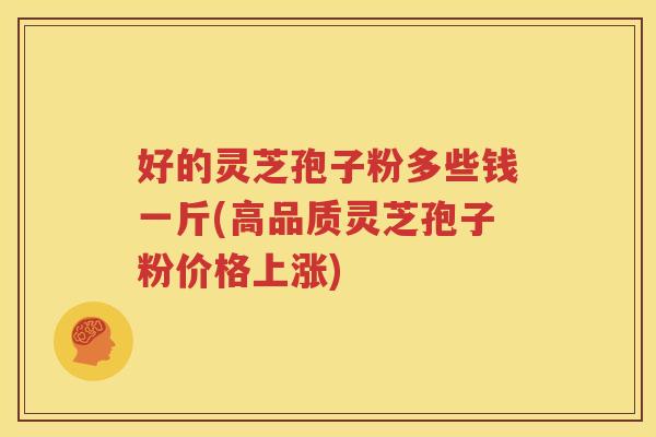 好的灵芝孢子粉多些钱一斤(高品质灵芝孢子粉价格上涨)