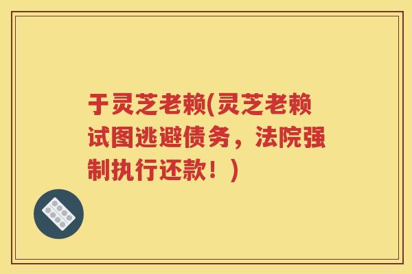 于灵芝老赖(灵芝老赖试图逃避债务，法院强制执行还款！)