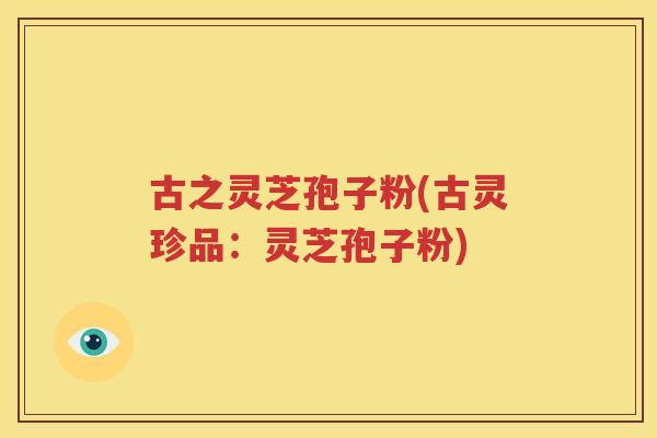 古之灵芝孢子粉(古灵珍品：灵芝孢子粉)