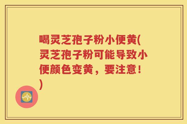 喝灵芝孢子粉小便黄(灵芝孢子粉可能导致小便颜色变黄，要注意！)