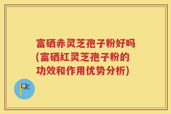 富硒赤灵芝孢子粉好吗(富硒红灵芝孢子粉的功效和作用优势分析)