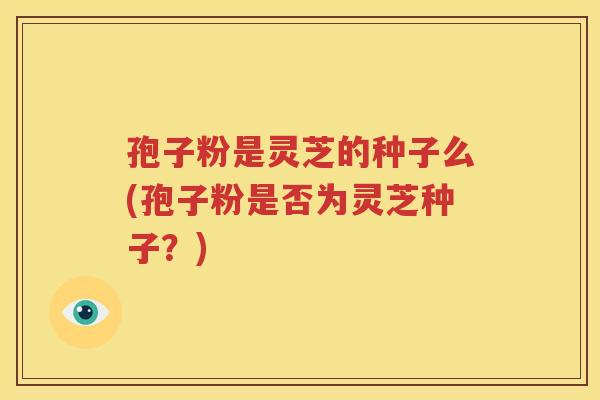 孢子粉是灵芝的种子么(孢子粉是否为灵芝种子？)