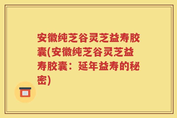 安徽纯芝谷灵芝益寿胶囊(安徽纯芝谷灵芝益寿胶囊：延年益寿的秘密)