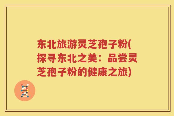 东北旅游灵芝孢子粉(探寻东北之美：品尝灵芝孢子粉的健康之旅)