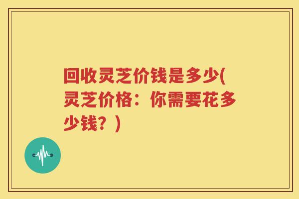 回收灵芝价钱是多少(灵芝价格：你需要花多少钱？)