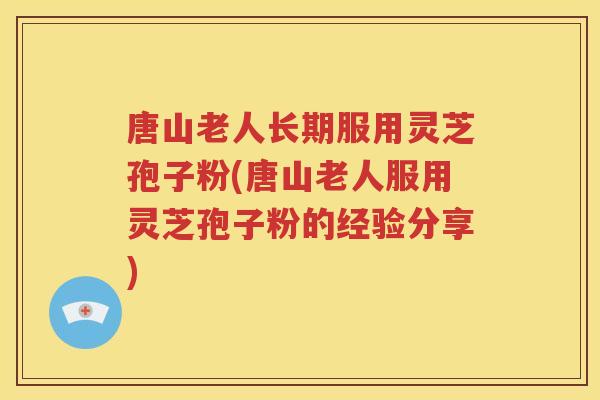 唐山老人长期服用灵芝孢子粉(唐山老人服用灵芝孢子粉的经验分享)