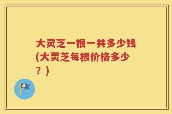 大灵芝一根一共多少钱(大灵芝每根价格多少？)