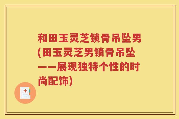 和田玉灵芝锁骨吊坠男(田玉灵芝男锁骨吊坠——展现独特个性的时尚配饰)