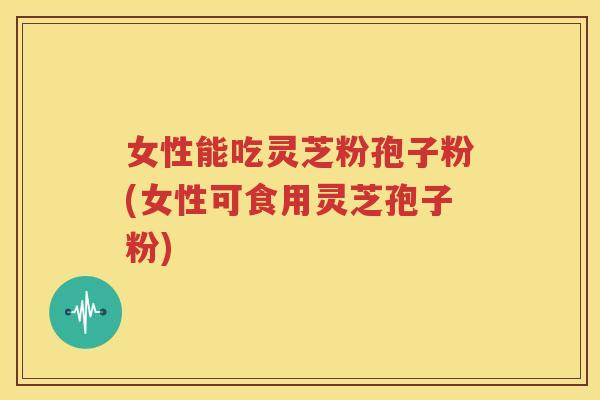 女性能吃灵芝粉孢子粉(女性可食用灵芝孢子粉)