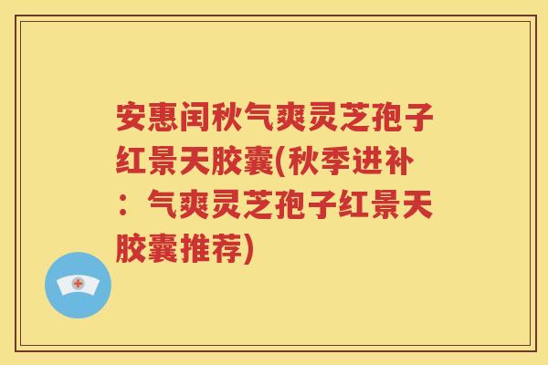 安惠闰秋气爽灵芝孢子红景天胶囊(秋季进补：气爽灵芝孢子红景天胶囊推荐)