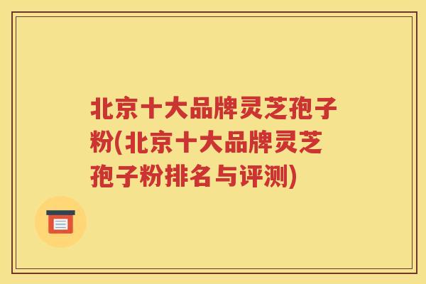 北京十大品牌灵芝孢子粉(北京十大品牌灵芝孢子粉排名与评测)