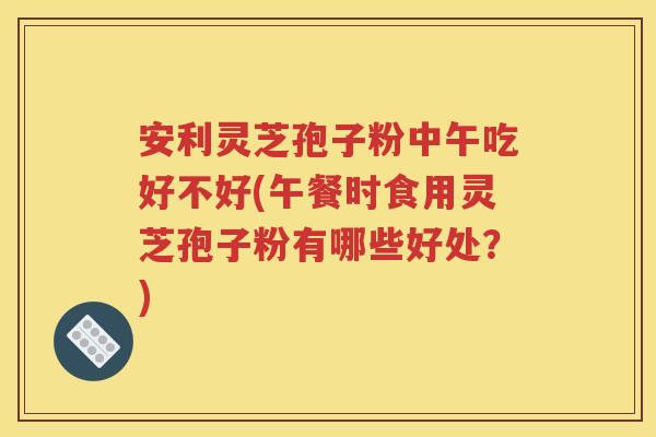 安利灵芝孢子粉中午吃好不好(午餐时食用灵芝孢子粉有哪些好处？)