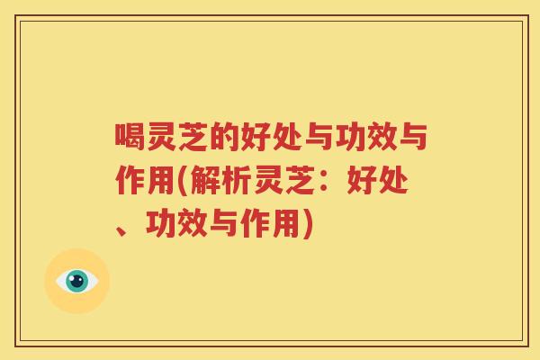 喝灵芝的好处与功效与作用(解析灵芝：好处、功效与作用)