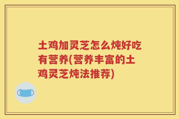 土鸡加灵芝怎么炖好吃有营养(营养丰富的土鸡灵芝炖法推荐)
