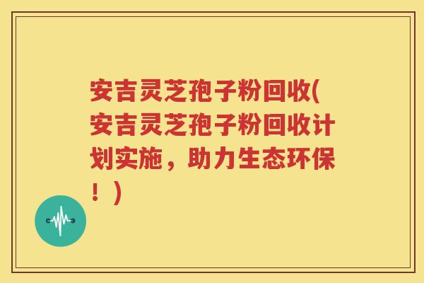 安吉灵芝孢子粉回收(安吉灵芝孢子粉回收计划实施，助力生态环保！)
