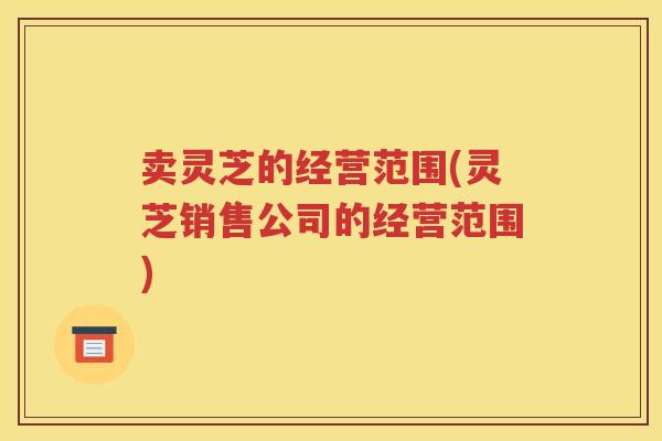 卖灵芝的经营范围(灵芝销售公司的经营范围)