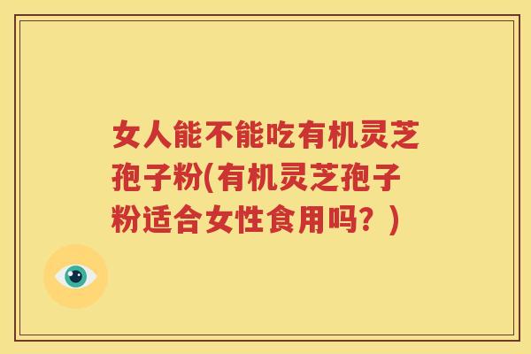 女人能不能吃有机灵芝孢子粉(有机灵芝孢子粉适合女性食用吗？)