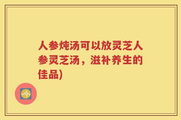 人参炖汤可以放灵芝人参灵芝汤，滋补养生的佳品)