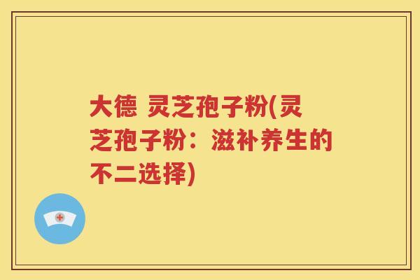 大德 灵芝孢子粉(灵芝孢子粉：滋补养生的不二选择)