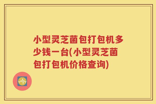 小型灵芝菌包打包机多少钱一台(小型灵芝菌包打包机价格查询)