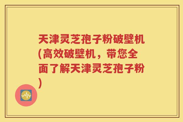 天津灵芝孢子粉破壁机(高效破壁机，带您全面了解天津灵芝孢子粉)