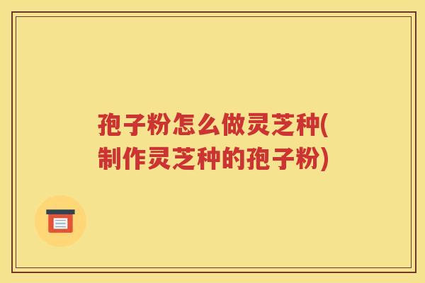 孢子粉怎么做灵芝种(制作灵芝种的孢子粉)