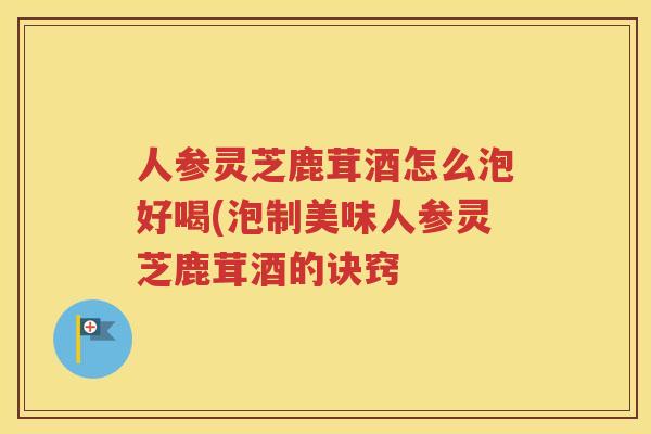 人参灵芝鹿茸酒怎么泡好喝(泡制美味人参灵芝鹿茸酒的诀窍