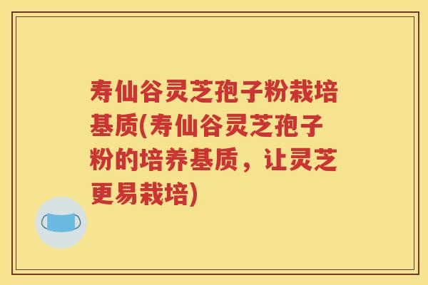 寿仙谷灵芝孢子粉栽培基质(寿仙谷灵芝孢子粉的培养基质，让灵芝更易栽培)