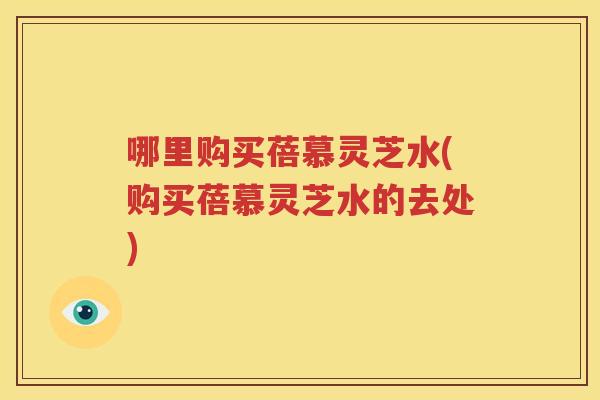 哪里购买蓓慕灵芝水(购买蓓慕灵芝水的去处)