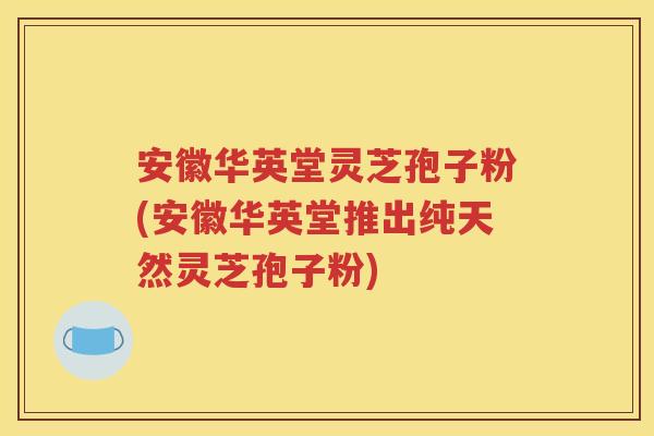安徽华英堂灵芝孢子粉(安徽华英堂推出纯天然灵芝孢子粉)