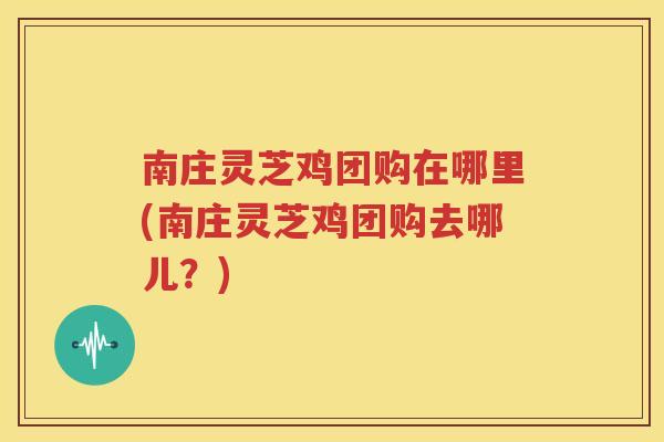 南庄灵芝鸡团购在哪里(南庄灵芝鸡团购去哪儿？)