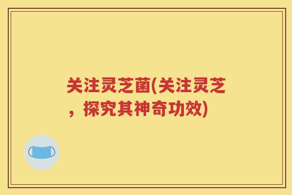 关注灵芝菌(关注灵芝，探究其神奇功效)