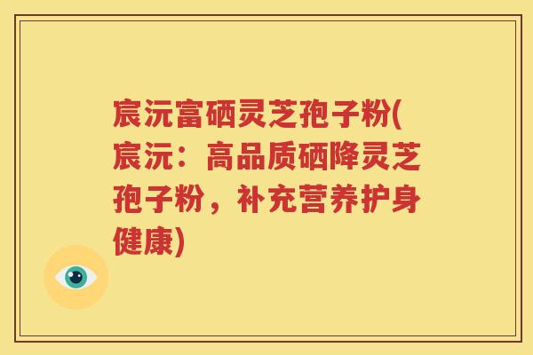 宸沅富硒灵芝孢子粉(宸沅：高品质硒降灵芝孢子粉，补充营养护身健康)