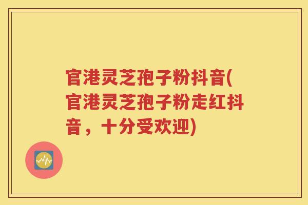 官港灵芝孢子粉抖音(官港灵芝孢子粉走红抖音，十分受欢迎)