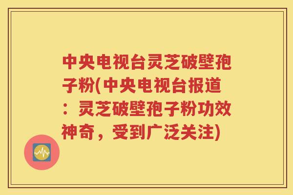 中央电视台灵芝破壁孢子粉(中央电视台报道：灵芝破壁孢子粉功效神奇，受到广泛关注)