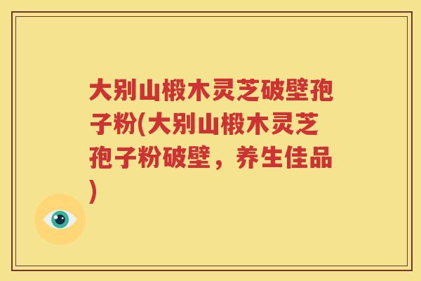大别山椴木灵芝破壁孢子粉(大别山椴木灵芝孢子粉破壁，养生佳品)
