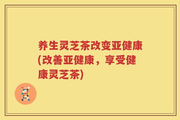 养生灵芝茶改变亚健康(改善亚健康，享受健康灵芝茶)
