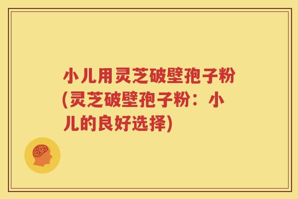 小儿用灵芝破壁孢子粉(灵芝破壁孢子粉：小儿的良好选择)