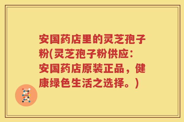 安国药店里的灵芝孢子粉(灵芝孢子粉供应：安国药店原装正品，健康绿色生活之选择。)