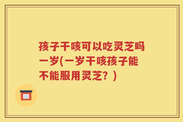 孩子干咳可以吃灵芝吗一岁(一岁干咳孩子能不能服用灵芝？)